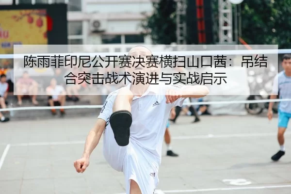 陈雨菲印尼公开赛决赛横扫山口茜：吊结合突击战术演进与实战启示